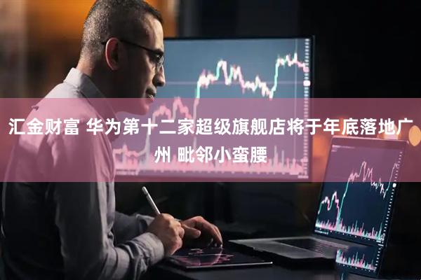 汇金财富 华为第十二家超级旗舰店将于年底落地广州 毗邻小蛮腰