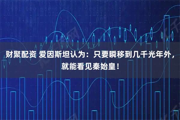 财聚配资 爱因斯坦认为：只要瞬移到几千光年外，就能看见秦始皇！